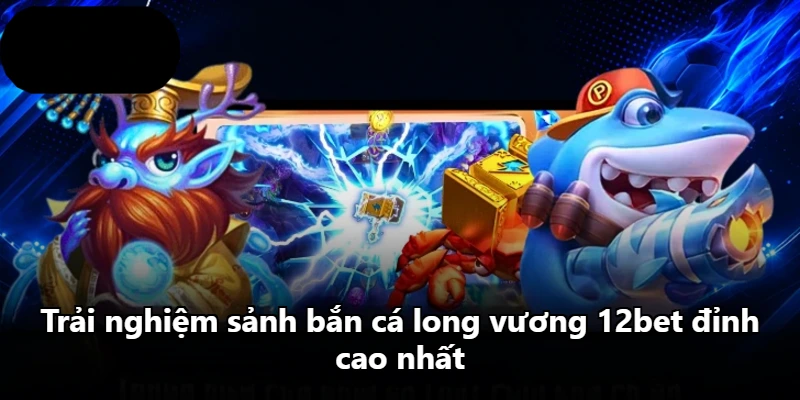 Trải nghiệm sảnh bắn cá long vương 12bet đỉnh cao nhất